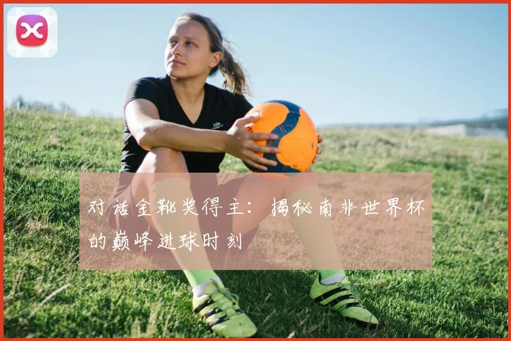 对话金靴奖得主：揭秘南非世界杯的巅峰进球时刻
