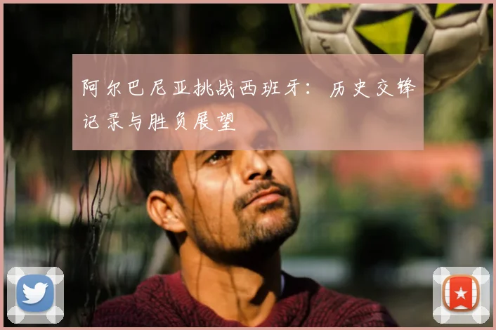 阿尔巴尼亚挑战西班牙：历史交锋记录与胜负展望