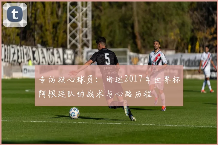 专访核心球员:讲述2017年世界杯阿根廷队的战术与心路历程