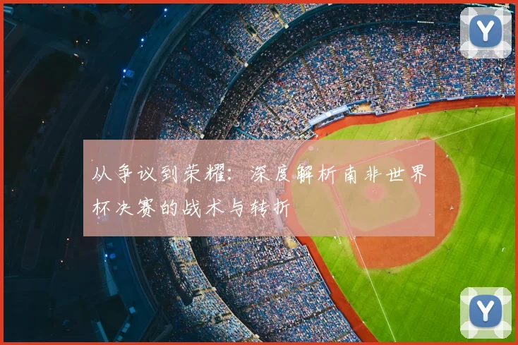 从争议到荣耀：深度解析南非世界杯决赛的战术与转折