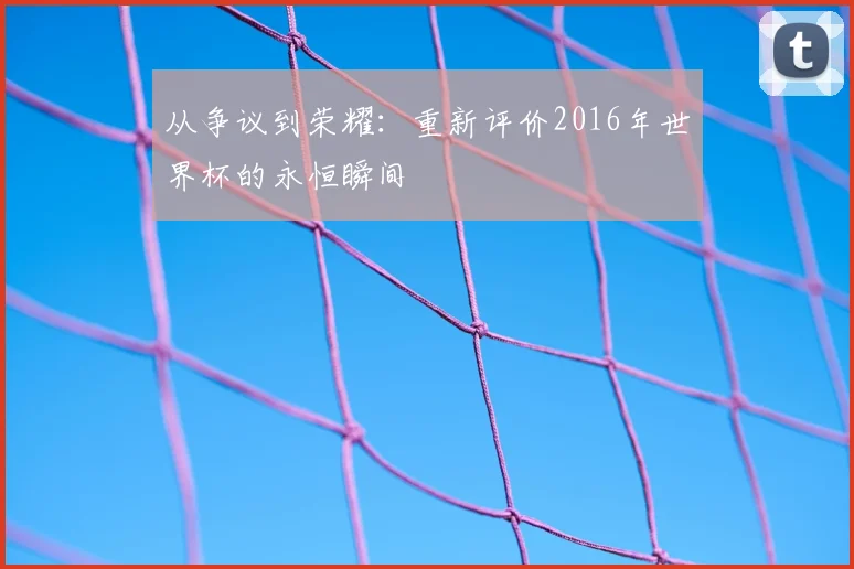 从争议到荣耀：重新评价2016年世界杯的永恒瞬间