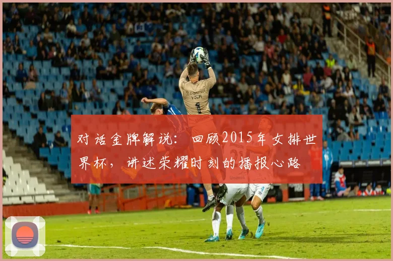 对话金牌解说：回顾2015年女排世界杯，讲述荣耀时刻的播报心路