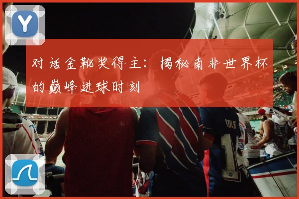 对话金靴奖得主：揭秘南非世界杯的巅峰进球时刻