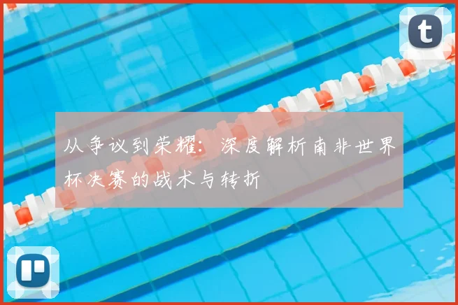从争议到荣耀：深度解析南非世界杯决赛的战术与转折