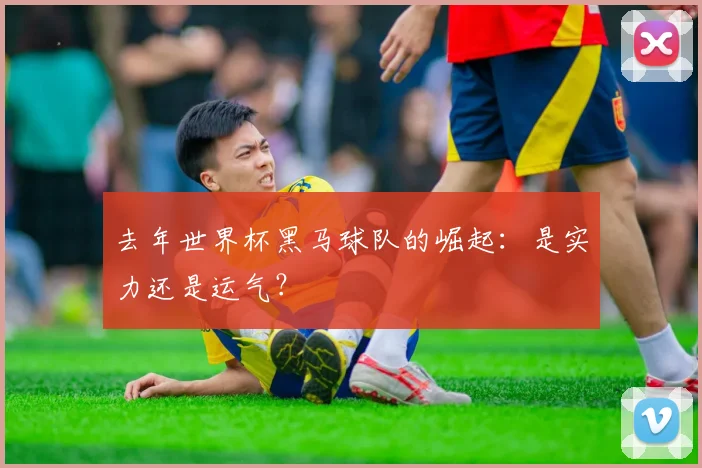 去年世界杯黑马球队的崛起：是实力还是运气？
