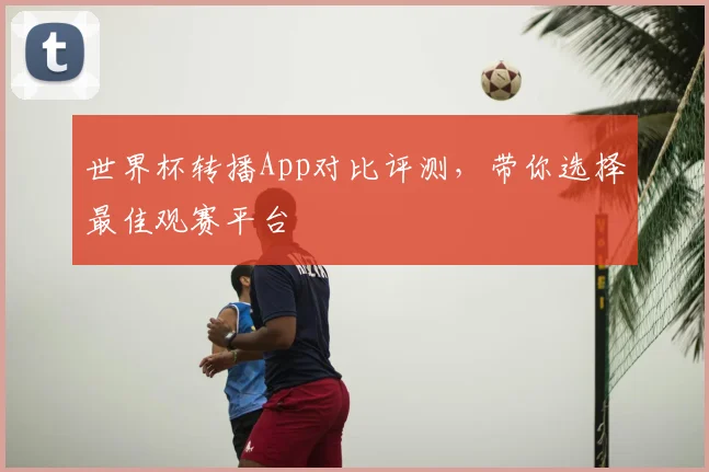 世界杯转播App对比评测，带你选择最佳观赛平台