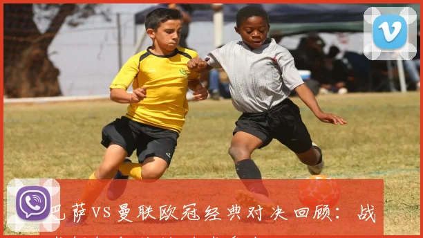 巴萨vs曼联欧冠经典对决回顾:战术解析与关键进球盘点