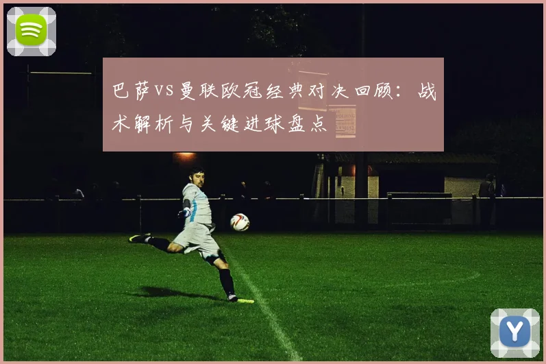 巴萨vs曼联欧冠经典对决回顾:战术解析与关键进球盘点