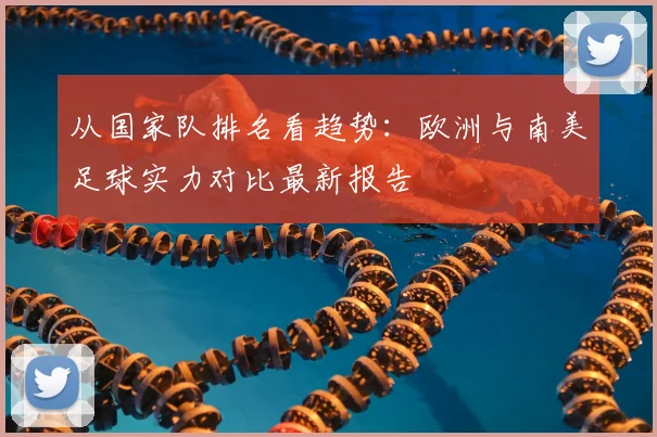 从国家队排名看趋势:欧洲与南美足球实力对比最新报告