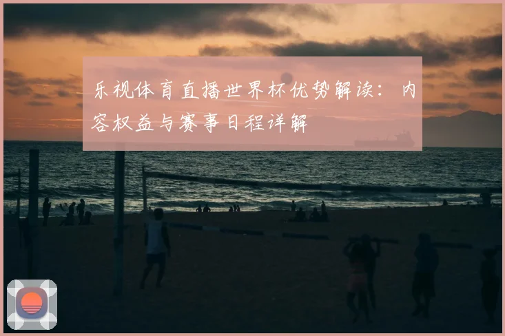 乐视体育直播世界杯优势解读：内容权益与赛事日程详解