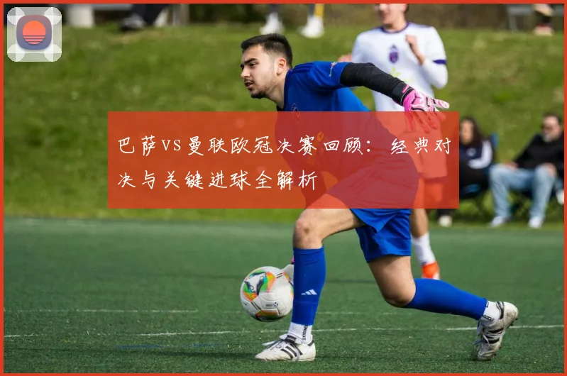 巴萨vs曼联欧冠决赛回顾：经典对决与关键进球全解析