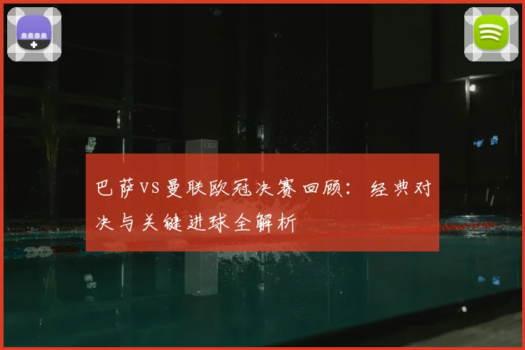 巴萨vs曼联欧冠决赛回顾:经典对决与关键进球全解析