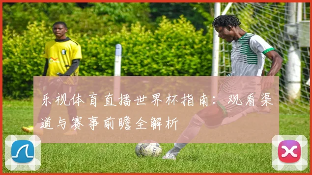 乐视体育直播世界杯指南：观看渠道与赛事前瞻全解析