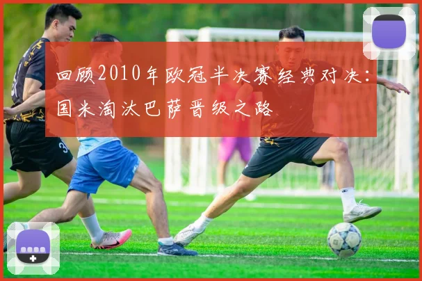 回顾2010年欧冠半决赛经典对决：国米淘汰巴萨晋级之路